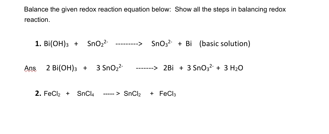 Balance the given redox reaction equation below: Show all the steps in balancing redox
reaction.
1. Bi(ОН)з +
SnO2-
SnO3? + Bi (basic solution)
-->
Ans
2 Bi(ОН)з +
3 SnO2-
2Bi + 3 SnO3²- + 3 H2O
2. FeCl2 +
SnCl4
----- > SNCI2
+ FeCl3
