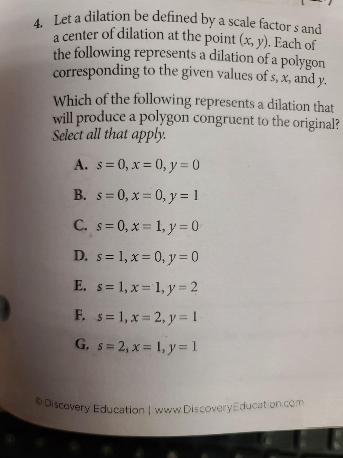 4. Let a dilation be defined by a scale factors and
a center of dilation at the point (x, y). Each of
the following represents a dilation of a polygon
corresponding to the given values of s, x, and y.
Which of the following represents a dilation that
will produce a polygon congruent to the original?
Select all that apply.
A. s=0, x= 0, y = 0
B. s=0, x = 0, y = 1
C.
s=0, x= 1, y = 0
D.
s = 1, x = 0, y = 0
E. s= 1, x = 1, y = 2
F. s= 1, x=2, y = 1
G. s=2, x = 1, y = 1
Discovery Education | www.Discovery Education.com