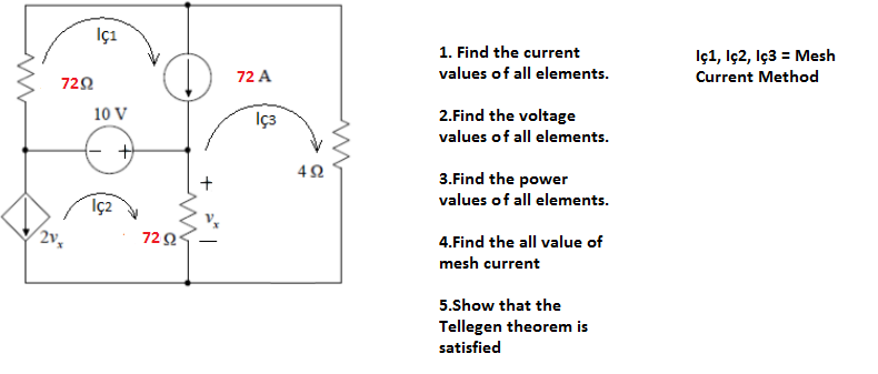 İçı
1. Find the current
D.
İçı, İç2, İç3 = Mesh
Current Method
72 A
values of all elements.
722
10 V
İç3
2.Find the voltage
values of all elements.
42
3.Find the power
values of all elements.
(2v,
720
4.Find the all value of
mesh current
5.Show that the
Tellegen theorem is
satisfied
