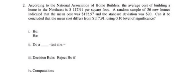 2. According to the National Association of Home Builders, the average cost of building a
home in the Northeast is $ 117.91 per square foot. A random sample of 36 new homes
indicated that the mean cost was $122.57 and the standard deviation was $20. Can it be
concluded that the mean cost differs from SI17.91, using 0.10 level of significance?
i. Ho:
Ha:
ii. Do a
-test at a=
iii.Decision Rule: Reject Ho if
iv.Computations
