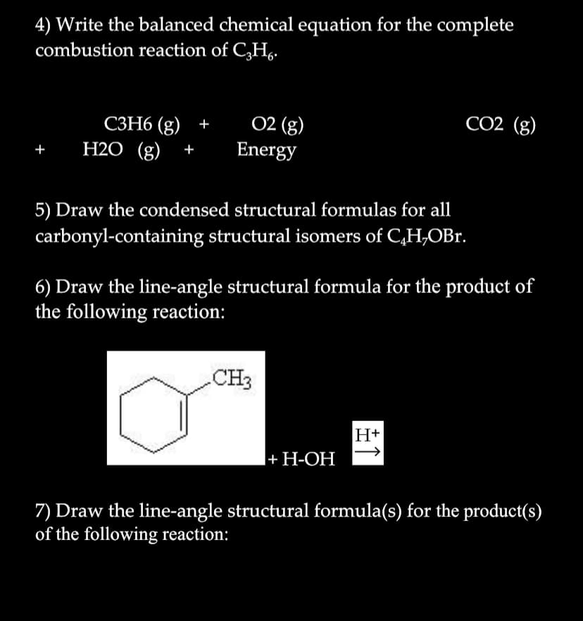 4) Write the balanced chemical equation for the complete
combustion reaction of C,H,
02 (g)
Energy
CO2 (g)
СЗН6 (g) +
H2O (g)
+
5) Draw the condensed structural formulas for all
carbonyl-containing structural isomers of C,H,OBr.
6) Draw the line-angle structural formula for the product of
the following reaction:
CH3
H+
I+ H-OH
|+ H-ОН
7) Draw the line-angle structural formula(s) for the product(s)
of the following reaction:
