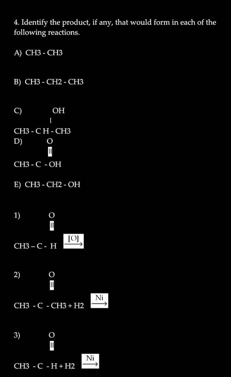 4. Identify the product, if.
following reactions.
any,
that would form in each of the
А) СНЗ - СНЗ
В) СНЗ - СН2 - СНЗ
C)
ОН
|
СНЗ - СН-СНЗ
D)
СЗ - С -ОН
E) СНЗ - СН2 - ОН
1)
СНЗ— С- Н
2)
Ni
СЗ - С - СНЗ + Н2
3)
Ni
СЗ - С -Н + Н2
OB
