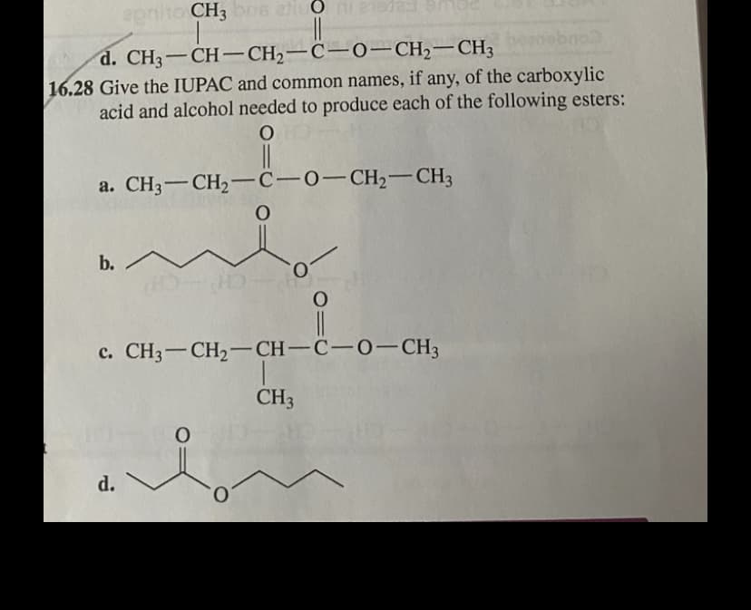apniho CH3 bns etiu O 21
d. CH3-CH-CH2-C-0– CH2-CH3
16.28 Give the IUPAC and common names, if any, of the carboxylic
acid and alcohol needed to produce each of the following esters:
a. CH3-CH2-C-0-CH,- CH3
b./
c. CH3-CH2– CH-C-0–CH3
CH3
d.
