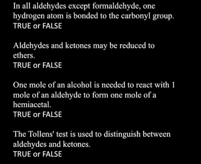 In all aldehydes except formaldehyde, one
hydrogen atom is bonded to the carbonyl group.
TRUE or FALSE
Aldehydes and ketones may be reduced to
ethers.
TRUE or FALSE
One mole of an alcohol is needed to react with 1
mole of an aldehyde to form one mole of a
hemiacetal.
TRUE or FALSE
The Tollens' test is used to distinguish between
aldehydes and ketones.
TRUE or FALSE

