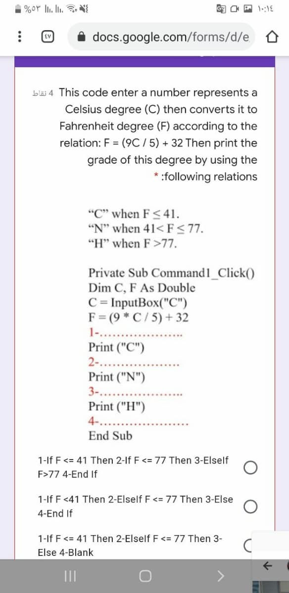 1 %oY li. l.
EV
docs.google.com/forms/d/e D
bläi 4 This code enter a number represents a
Celsius degree (C) then converts it to
Fahrenheit degree (F) according to the
relation: F = (9C / 5) + 32 Then print the
grade of this degree by using the
* :following relations
"C" when F 41.
"N" when 41< F< 77.
"H" when F>77.
Private Sub Command1_Click()
Dim C, F As Double
C = InputBox("C")
F= (9 * C / 5) + 32
1-..
Print ("C")
2-.
Print ("N")
3-..
Print ("H")
4..
End Sub
1-lf F <= 41 Then 2-If F <= 77 Then 3-Elself
F>77 4-End If
1-lf F <41 Then 2-Elself F <= 77 Then 3-Else
4-End If
1-lf F<= 41 Then 2-Elself F <= 77 Then 3-
Else 4-Blank
