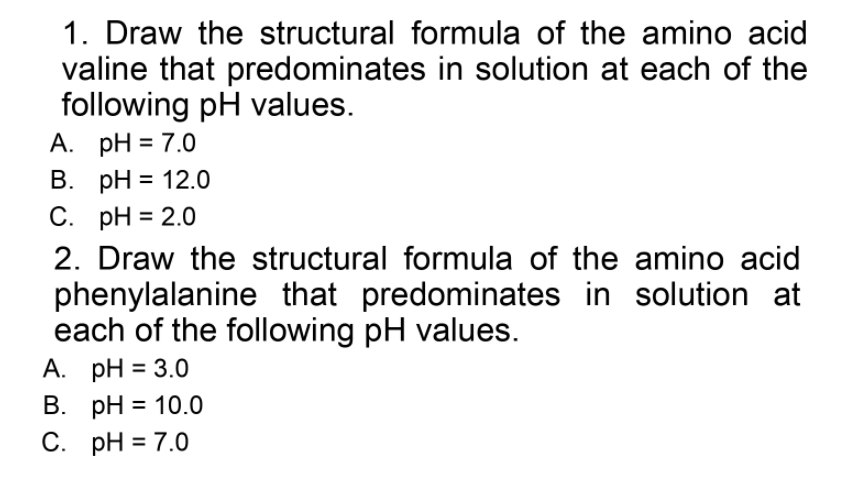 1. Draw the structural formula of the amino acid
valine that predominates in solution at each of the
following pH values.
А. рH 3D7.0
В. рH %3D 12.0
С. рH %3D 2.0
2. Draw the structural formula of the amino acid
phenylalanine that predominates in solution at
each of the following pH values.
А. рH%3D 3.0
В. рH %3D 10.0
С. рH%3D 7.0
