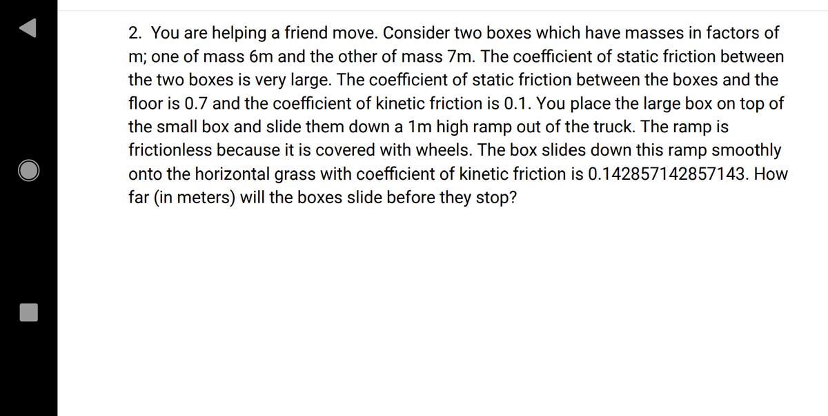 2. You are helping a friend move. Consider two boxes which have masses in factors of
m; one of mass 6m and the other of mass 7m. The coefficient of static friction between
the two boxes is very large. The coefficient of static friction between the boxes and the
floor is 0.7 and the coefficient of kinetic friction is 0.1. You place the large box on top of
the small box and slide them down a 1m high ramp out of the truck. The ramp is
frictionless because it is covered with wheels. The box slides down this ramp smoothly
onto the horizontal grass with coefficient of kinetic friction is 0.142857142857143. How
far (in meters) will the boxes slide before they stop?
