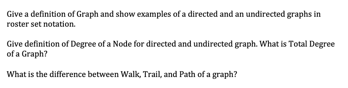 Give a definition of Graph and show examples of a directed and an undirected graphs in
roster set notation.
Give definition of Degree of a Node for directed and undirected graph. What is Total Degree
of a Graph?
What is the difference between Walk, Trail, and Path of a graph?
