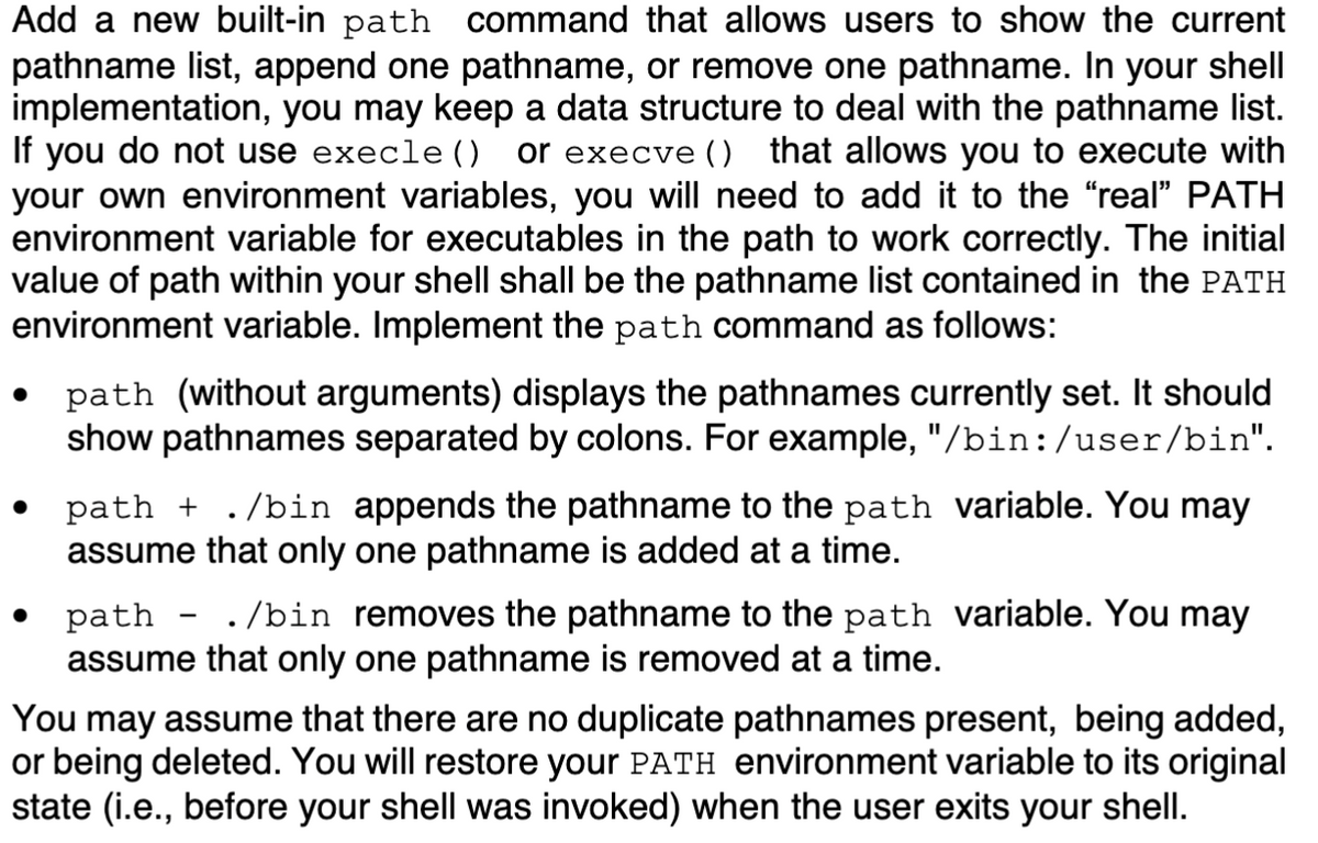 Add a new built-in path command that allows users to show the current
pathname list, append one pathname, or remove one pathname. In your shell
implementation, you may keep a data structure to deal with the pathname list.
If you do not use execle ()
your own environment variables, you will need to add it to the "real" PATH
environment variable for executables in the path to work correctly. The initial
value of path within your shell shall be the pathname list contained in the PATH
environment variable. Implement the path command as follows:
or execve () that allows you to execute with
path (without arguments) displays the pathnames currently set. It should
show pathnames separated by colons. For example, "/bin:/user/bin".
path + ./bin appends the pathname to the path variable. You may
assume that only one pathname is added at a time.
path - ./bin removes the pathname to the path variable. You may
assume that only one pathname is removed at a time.
You may assume that there are no duplicate pathnames present, being added,
or being deleted. You will restore your PATH environment variable to its original
state (i.e., before your shell was invoked) when the user exits your shell.
