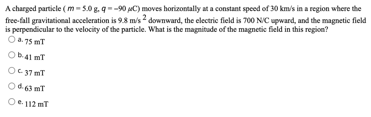 A charged particle ( m = 5.0 g, q =-90 µC) moves horizontally at a constant speed of 30 km/s in a region where the
free-fall gravitational acceleration is 9.8 m/s - downward, the electric field is 700 N/C upward, and the magnetic field
is perpendicular to the velocity of the particle. What is the magnitude of the magnetic field in this region?
O a. 75 mT
%3!
2
b.41 mT
C. 37 mT
63 mT
e. 112 mT
