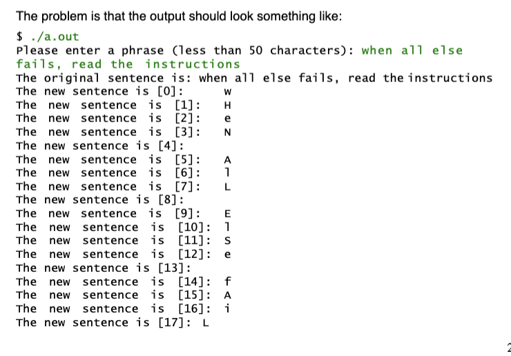 The problem is that the output should look something like:
$ . /a.out
Please enter a phrase (less than 50 characters): when all else
fails, read the instructions
The original sentence is: when all else fails, read the instructions
The new sentence is [0]:
The new sentence is [1]:
The new sentence is [2]:
The new sentence is [3]:
The new sentence is [4]:
The new sentence is [5]:
The new sentence is [6]:
The new sentence is [7]:
The new sentence is [8]:
The new sentence is [9]:
The new sentence is [10]: 1
The new sentence is [11]: S
The new sentence is [12]: e
The new sentence is [13]:
The new sentence is [14]: f
The new sentence is [15]: A
The new sentence is [16]: i
The new sentence is [17]: L
H
e
N
A
1
