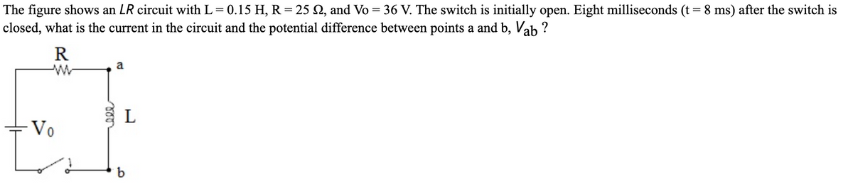 The figure shows an LR circuit with L= 0.15 H, R = 25 N, and Vo = 36 V. The switch is initially open. Eight milliseconds (t= 8 ms) after the switch is
closed, what is the current in the circuit and the potential difference between points a and b, Vab ?
R
a
L
- Vo
b
