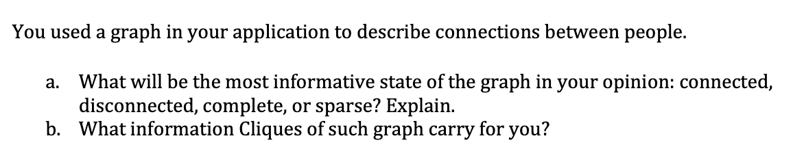 You used a graph in your application to describe connections between people.
What will be the most informative state of the graph in your opinion: connected,
disconnected, complete, or sparse? Explain.
b. What information Cliques of such graph carry for you?
а.
