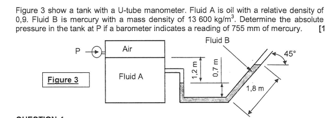 Figure 3 show a tank with a U-tube manometer. Fluid A is oil with a relative density of
0,9. Fluid B is mercury with a mass density of 13 600 kg/m³. Determine the absolute
pressure in the tank at P if a barometer indicates a reading of 755 mm of mercury. [1]
Fluid B
Air
P
Figure 3
Fluid A
1,2 m
0,7 m
1,8 m
45°
