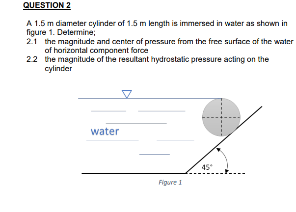 QUESTION 2
A 1.5 m diameter cylinder of 1.5 m length is immersed in water as shown in
figure 1. Determine;
2.1 the magnitude and center of pressure from the free surface of the water
of horizontal component force
2.2 the magnitude of the resultant hydrostatic pressure acting on the
cylinder
▼
45°
water
Figure 1