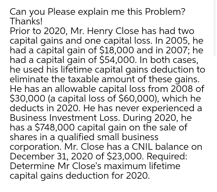 Can you Please explain me this Problem?
Thanks!
Prior to 2020, Mr. Henry Close has had two
capital gains and one capital loss. In 2005, he
had a capital gain of $18,000 and in 2007; he
had a capital gain of $54,000. In both cases,
he used his lifetime capital gains deduction to
eliminate the taxable amount of these gains.
He has an allowable capital loss from 2008 of
$30,000 (a capital loss of $60,00), which he
deducts in 2020. He has never experienced a
Business Investment Loss. During 2020, he
has a $748,000 capital gain on the sale of
shares in a qualified small business
corporation. Mr. Close has a CNIL balance on
December 31, 2020 of $23,000. Required:
Determine Mr Close's maximum lifetime
capital gains deduction for 2020.
