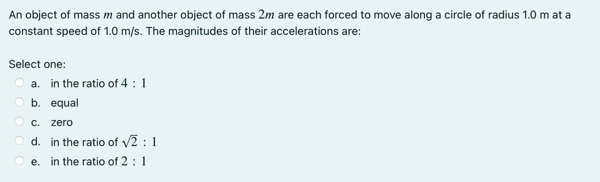 An object of mass m and another object of mass 2m are each forced to move along a circle of radius 1.0 m at a
constant speed of 1.0 m/s. The magnitudes of their accelerations are:
Select one:
a. in the ratio of 4 : 1
b. equal
С.
zero
d. in the ratio of v2 : 1
e. in the ratio of 2 : 1
