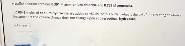 A buffer solution contains 0.391 M ammonium chloride and 0.239 M ammonia.
If 0.0345 moles of sodium hydroxide are added to 150 mL of this buffer, what is the pH of the resulting solution?
(Assume that the volume change does not change upon adding sodium hydroxide)
pH=9.04