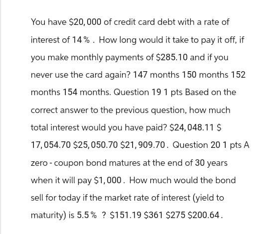 You have $20,000 of credit card debt with a rate of
interest of 14%. How long would it take to pay it off, if
you make monthly payments of $285.10 and if you
never use the card again? 147 months 150 months 152
months 154 months. Question 19 1 pts Based on the
correct answer to the previous question, how much
total interest would you have paid? $24,048.11 $
17,054.70 $25,050.70 $21,909.70. Question 20 1 pts A
zero-coupon bond matures at the end of 30 years
when it will pay $1,000. How much would the bond
sell for today if the market rate of interest (yield to
maturity) is 5.5% ? $151.19 $361 $275 $200.64.