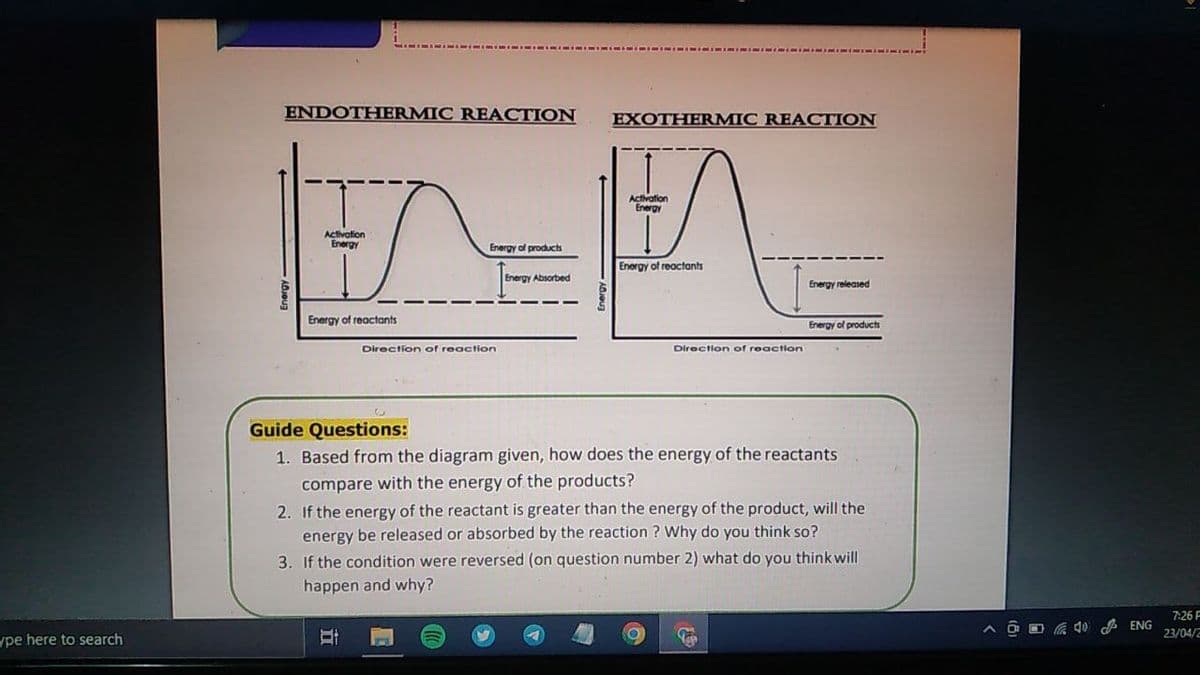 ENDOTHERMIC REACTION
EXOTHERMIC REACTION
Activation
Energy
Activation
Energy
Energy of products
Energy of reactants
Energy Absorbed
Energy released
Energy
Ireactants
Energy of products
Direction of reaction
Direction of reaction
Guide Questions:
1. Based from the diagram given, how does the energy of the reactants
compare with the energy of the products?
2. If the energy of the reactant is greater than the energy of the product, will the
energy be released or absorbed by the reaction ? Why do you think so?
3. If the condition were reversed (on question number 2) what do you think will
happen and why?
7:26 F
A ENG
23/04/2
ype here to search
