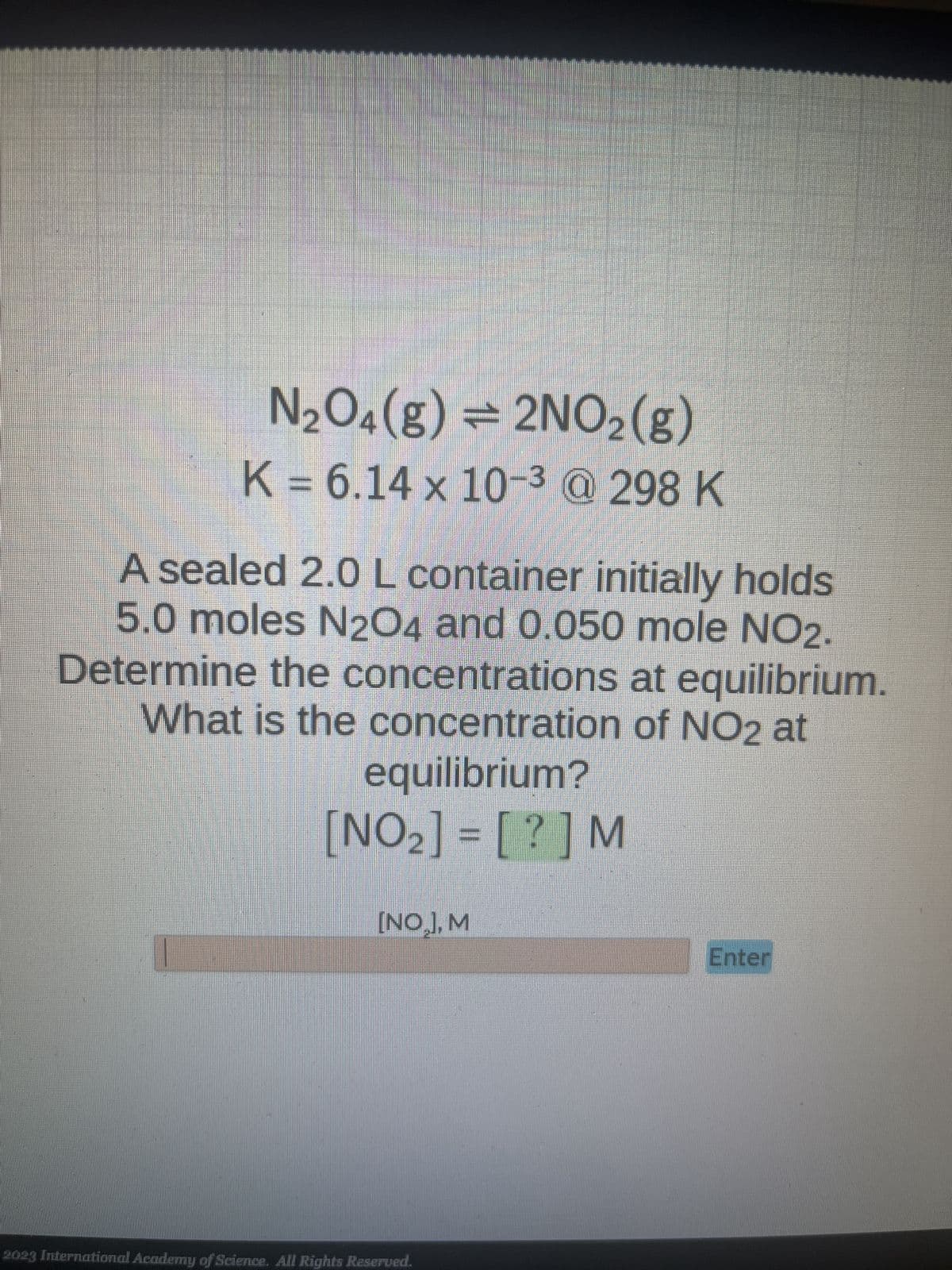 N₂O4(g) = 2NO₂(g)
K = 6.14 × 10-³ @ 298 K
A sealed 2.0 L container initially holds
5.0 moles N2O4 and 0.050 mole NO2.
Determine the concentrations at equilibrium.
What is the concentration of NO2 at
equilibrium?
[NO₂] = [? ] M
I
[NO₂], M
2023 International Academy of Science. All Rights Reserved.
Enter