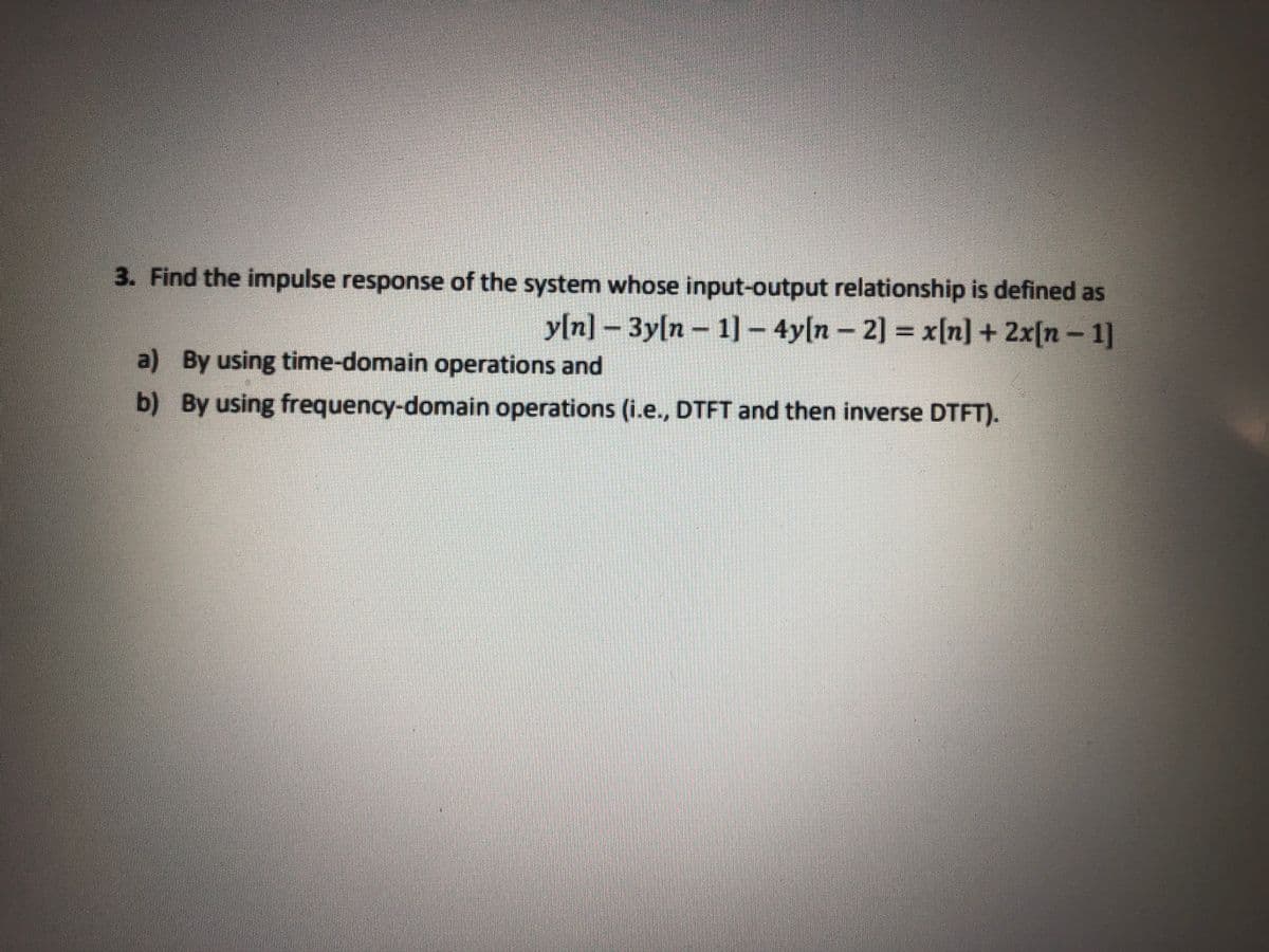 3. Find the impulse response of the system whose input-output relationship is defined as
y[n]-3y[n- 1] - 4y[n-
2] = x[n] + 2x[n - 1]
a) By using time-domain operations and
b) By using frequency-domain operations (i.e., DTFT and then inverse DTFT).
