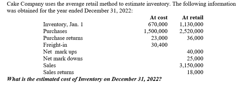 Cake Company uses the average retail method to estimate inventory. The following information
was obtained for the year ended December 31, 2022:
Inventory, Jan. 1
Purchases
Purchase returns
Freight-in
At cost
670,000
1,500,000
23,000
30,400
Net mark ups
Net mark downs
Sales
Sales returns
What is the estimated cost of Inventory on December 31, 2022?
At retail
1,130,000
2,520,000
36,000
40,000
25,000
3,150,000
18,000