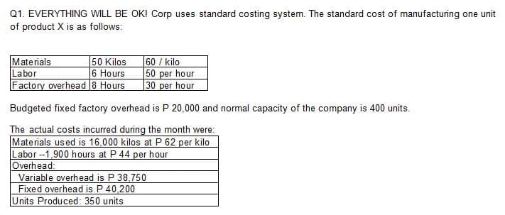 Q1. EVERYTHING WILL BE OK! Corp uses standard costing system. The standard cost of manufacturing one unit
of product X is as follows:
50 Kilos
Materials
Labor
6 Hours
Factory overhead 8 Hours
60 / kilo
50 per hour
30 per hour
Budgeted fixed factory overhead is P 20,000 and normal capacity of the company is 400 units.
The actual costs incurred during the month were:
Materials used is 16,000 kilos at P 62 per kilo
Labor --1,900 hours at P 44 per hour
Overhead:
Variable overhead is P 38,750
Fixed overhead is P 40,200
Units Produced: 350 units