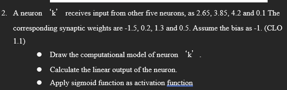 2. A neuron 'k' receives input from other five neurons, as 2.65, 3.85, 4.2 and 0.1 The
corresponding synaptic weights are -1.5, 0.2, 1.3 and 0.5. Assume the bias as -1. (CLO
1.1)
Draw the computational model of neuron 'k' .
Calculate the linear output of the neuron.
Apply sigmoid function as activation function