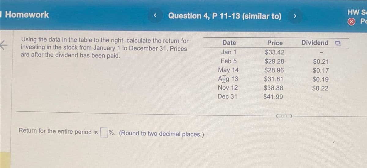 I Homework
Question 4, P 11-13 (similar to) >
Using the data in the table to the right, calculate the return for
investing in the stock from January 1 to December 31. Prices
are after the dividend has been paid.
Return for the entire period is ☐ %. (Round to two decimal places.)
Date
Price
Dividend
Jan 1
$33.42
Feb 5
$29.28
$0.21
May 14
$28.96
$0.17
Ag 13
$31.81
$0.19
Nov 12
$38.88
$0.22
Dec 31
$41.99
HW S
P