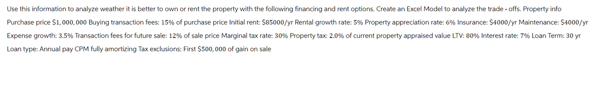 Use this information to analyze weather it is better to own or rent the property with the following financing and rent options. Create an Excel Model to analyze the trade-offs. Property info
Purchase price $1,000,000 Buying transaction fees: 15% of purchase price Initial rent: $85000/yr Rental growth rate: 5% Property appreciation rate: 6% Insurance: $4000/yr Maintenance: $4000/yr
Expense growth: 3.5% Transaction fees for future sale: 12% of sale price Marginal tax rate: 30% Property tax: 2.0% of current property appraised value LTV: 80% Interest rate: 7% Loan Term: 30 yr
Loan type: Annual pay CPM fully amortizing Tax exclusions: First $500,000 of gain on sale