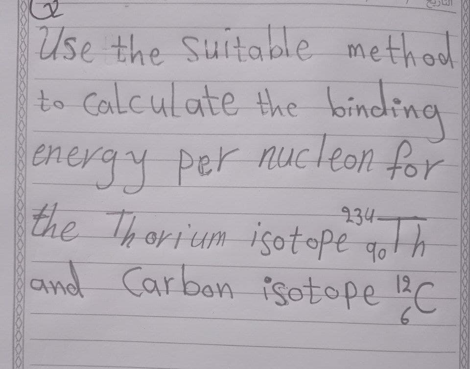 Use the Suitable method
to Calculate the binding
energy per nucleon for
the Thorium isotope goth
and Carbon isotope C
234=
12,
