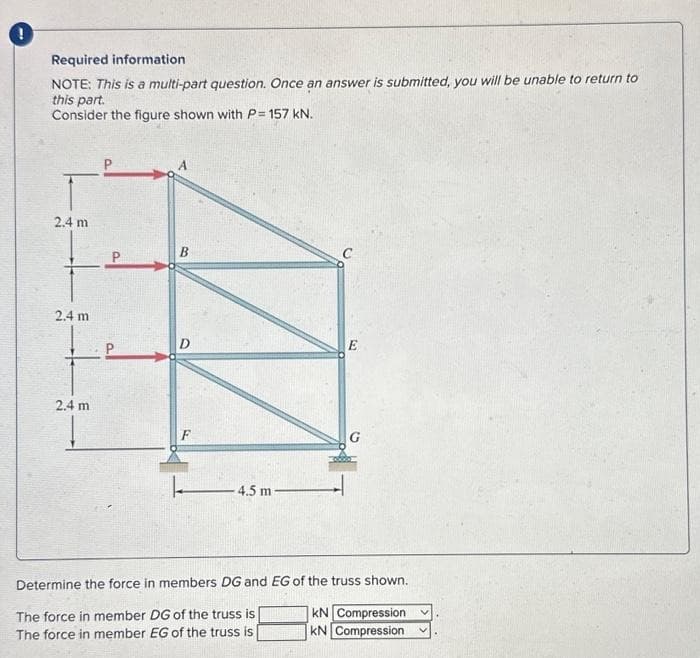 Required information
NOTE: This is a multi-part question. Once an answer is submitted, you will be unable to return to
this part.
Consider the figure shown with P= 157 kN.
2.4 m
2.4 m
2.4 m
B
F
- 4.5 m
E
Determine the force in members DG and EG of the truss shown.
KN Compression
The force in member DG of the truss is
The force in member EG of the truss is
KN Compression