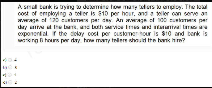 A small bank is trying to determine how many tellers to employ. The total
cost of employing a teller is $10 per hour, and a teller can serve an
average of 120 customers per day. An average of 100 customers per
day arrive at the bank, and both service times and interarrival times are
exponential. If the delay cost per customer-hour is $10 and bank is
working 8 hours per day, how many tellers should the bank hire?
4
1
3.
b)

