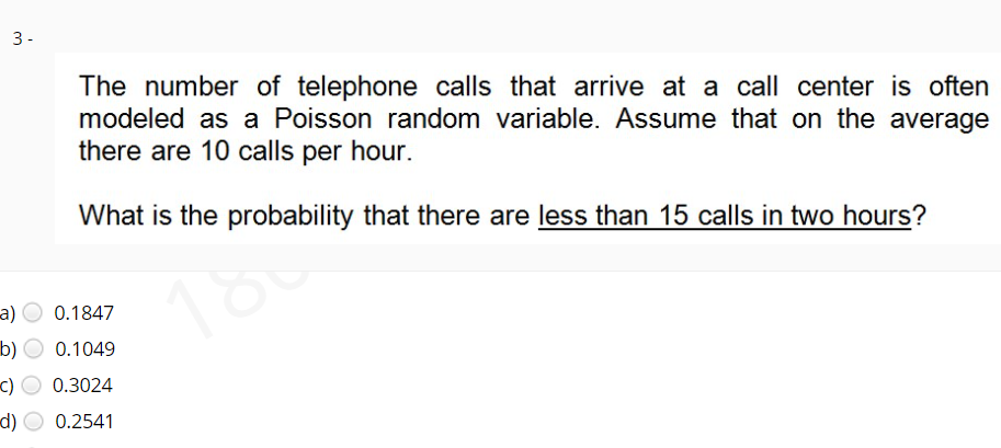 3-
The number of telephone calls that arrive at a call center is often
modeled as a Poisson random variable. Assume that on the average
there are 10 calls per hour.
What is the probability that there are less than 15 calls in two hours?
180
а)
0.1847
b)
0.1049
c)
0.3024
d)
0.2541
