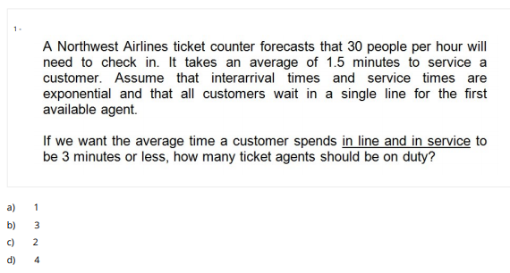 1.
A Northwest Airlines ticket counter forecasts that 30 people per hour will
need to check in. It takes an average of 1.5 minutes to service a
customer. Assume that interarrival times and service times are
exponential and that all customers wait in a single line for the first
available agent.
If we want the average time a customer spends in line and in service to
be 3 minutes or less, how many ticket agents should be on duty?
a)
1
b)
3.
c)
2
d)
4)
