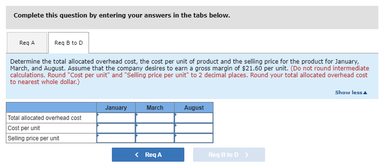 Complete this question by entering your answers in the tabs below.
Req A
Req B to D
Determine the total allocated overhead cost, the cost per unit of product and the selling price for the product for January,
March, and August. Assume that the company desires to earn a gross margin of $21.60 per unit. (Do not round intermediate
calculations. Round "Cost per unit" and "Selling price per unit" to 2 decimal places. Round your total allocated overhead cost
to nearest whole dollar.)
Total allocated overhead cost
Cost per unit
Selling price per unit
January
March
< Req A
August
Req B to D
Show less