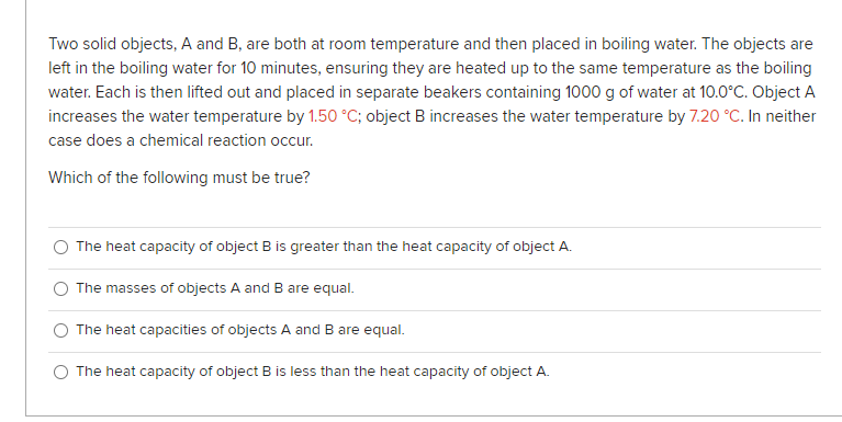 Two solid objects, A and B, are both at room temperature and then placed in boiling water. The objects are
left in the boiling water for 10 minutes, ensuring they are heated up to the same temperature as the boiling
water. Each is then lifted out and placed in separate beakers containing 1000 g of water at 10.0°C. Object A
increases the water temperature by 1.50 °C; object B increases the water temperature by 7.20 °C. In neither
case does a chemical reaction occur.
Which of the following must be true?
O The heat capacity of object B is greater than the heat capacity of object A.
The masses of objects A and B are equal.
The heat capacities of objects A and B are equal.
O The heat capacity of object B is less than the heat capacity of object A.

