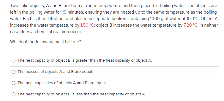 Two solid objects, A and B, are both at room temperature and then placed in boiling water. The objects are
left in the boiling water for 10 minutes, ensuring they are heated up to the same temperature as the boiling
water. Each is then lifted out and placed in separate beakers containing 1000 g of water at 10.0°C. Object A
increases the water temperature by 1.50 °C; object B increases the water temperature by 7.20 °C. In neither
case does a chemical reaction occur.
Which of the following must be true?
The heat capacity of object B is greater than the heat capacity of object A.
The masses of objects A and B are equal.
The heat capacities of objects A and B are equal.
The heat capacity of object B is less than the heat capacity of object A.
