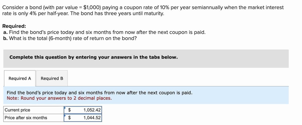 Consider a bond (with par value = $1,000) paying a coupon rate of 10% per year semiannually when the market interest
rate is only 4% per half-year. The bond has three years until maturity.
Required:
a. Find the bond's price today and six months from now after the next coupon is paid.
b. What is the total (6-month) rate of return on the bond?
Complete this question by entering your answers in the tabs below.
Required A Required B
Find the bond's price today and six months from now after the next coupon is paid.
Note: Round your answers to 2 decimal places.
Current price
Price after six months
$
$
1,052.42
1,044.52