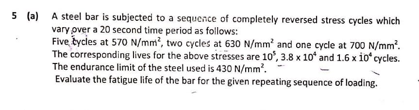 5 (a)
A steel bar is subjected to a sequence of completely reversed stress cycles which
vary over a 20 second time period as follows:
Five tycles at 570 N/mm, two cycles at 630 N/mm2 and one cycle at 700 N/mm?.
The corresponding lives for the above stresses are 10°, 3.8 x 10* and 1.6 x 10* cycles.
The endurance limit of the steel used is 430 N/mm?.
Evaluate the fatigue life of the bar for the given repeating sequence of loading.
