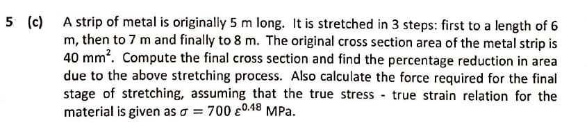 A strip of metal is originally 5 m long. It is stretched in 3 steps: first to a length of 6
m, then to 7 m and finally to 8 m. The original cross section area of the metal strip is
40 mm?. Compute the final cross section and find the percentage reduction in area
due to the above stretching process. Also calculate the force required for the final
stage of stretching, assuming that the true stress true strain relation for the
material is given as o = 700 0.48 MPa.
5 (c)
