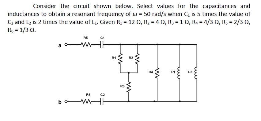 Consider the circuit shown below. Select values for the capacitances and
inductances to obtain a resonant frequency of w = 50 rad/s when C is 5 times the value of
C2 and L2 is 2 times the value of L1. Given R1 = 12 Q, R2 = 4 0, R3 = 10, R4 = 4/3 0, R5 = 2/3 0,
R6 = 1/3 Q.
R5
C1
a
R1
R2
R4
L1
L2
R3
R6
C2
bo-
