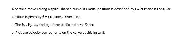 A particle moves along a spiral-shaped curve. Its radial position is described by r = 2t ft and its angular
position is given by 0 = t radians. Determine
a. The V₁, V₂, a, and ag of the particle at t = π/2 sec
b. Plot the velocity components on the curve at this instant.