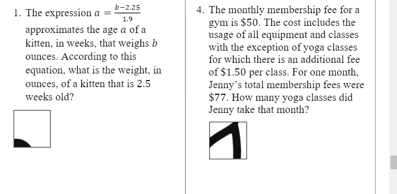 b-2.25
4. The monthly membership fee for a
gym is $50. The cost includes the
usage of all equipment and classes
with the exception of yoga classes
for which there is an additional fee
1. The expression a =
1.9
approximates the age a of a
kitten, in weeks, that weighs b
ounces. According to this
equation, what is the weight, in
of $1.50 per class. For one month,
Jenny's total membership fees were
$77. How many yoga classes did
Jenny take that month?
ounces, of a kitten that is 2.5
weeks old?
