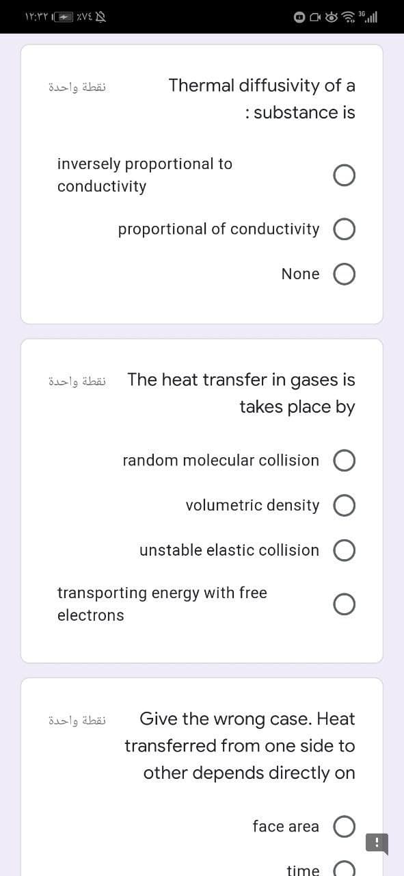 نقطة واحدة
Thermal diffusivity of a
: substance is
inversely proportional to
conductivity
proportional of conductivity O
None
نقطة واحدة
The heat transfer in gases is
takes place by
random molecular collision
volumetric density O
unstable elastic collision
transporting energy with free
electrons
نقطة واحدة
Give the wrong case. Heat
transferred from one side to
other depends directly on
face area
time
