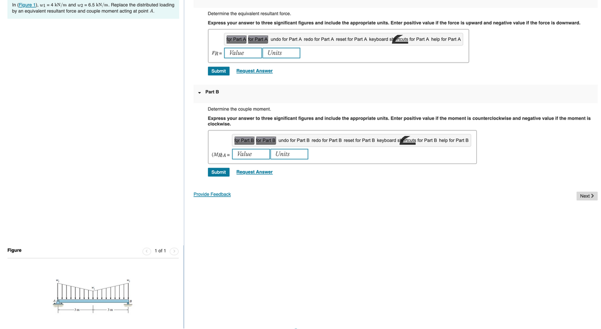 In (Figure 1), w1 = 4 kN/m and w2 = 6.5 kN/m. Replace the distributed loading
by an equivalent resultant force and couple moment acting at point A.
Figure
W₂
3 m
3 m
W
1 of 1
Determine the equivalent resultant force.
Express your answer to three significant figures and include the appropriate units. Enter positive value if the force is upward and negative value if the force is downward.
FR=
Submit
Part B
for Part A for Part A undo for Part A redo for Part A reset for Part A keyboard shortcuts for Part A help for Part A
Value
Units
Determine the couple moment.
Express your answer to three significant figures and include the appropriate units. Enter positive value if the moment is counterclockwise and negative value if the moment is
clockwise.
(MR)A=
Submit
Request Answer
Provide Feedback
for Part B for Part B undo for Part B redo for Part B reset for Part B keyboard shortcuts for Part B help for Part B
Value
Units
Request Answer
Next >