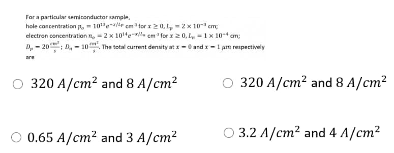 For a particular semiconductor sample,
hole concentration p, = 1013e-x/Lr cm for x 2 0, L, = 2 x 10-3 cm;
electron concentration n, = 2 x 1014e-*/ln cm for x 2 0, L, = 1 x 10-4 cm;
D, = 20; D, = 10 . The total current density at x = 0 and x = 1 um respectively
cm?
are
O 320 A/cm² and 8 A/cm?
О 320 A/ст? and 8 A/ст?
0 0.65 A/ст? and 3 A/cт?
O 3.2 A/cm? and 4 A/cm?
