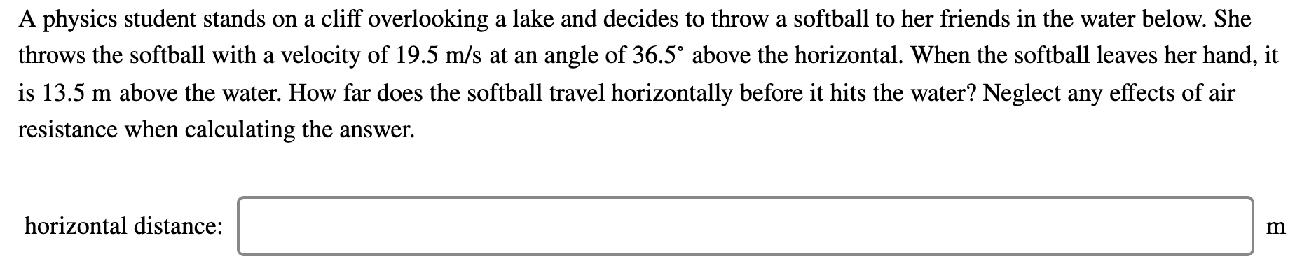 A physics student stands on a cliff overlooking a lake and decides to throw a softball to her friends in the water below. She
throws the softball with a velocity of 19.5 m/s at an angle of 36.5° above the horizontal. When the softball leaves her hand, it
is 13.5 m above the water. How far does the softball travel horizontally before it hits the water? Neglect any effects of air
resistance when calculating the answer.
