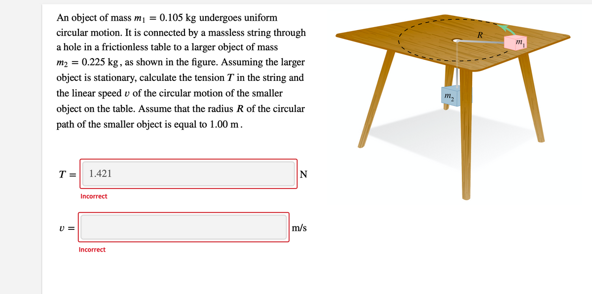 An object of mass m1 =
0.105 kg undergoes uniform
circular motion. It is connected by a massless string through
a hole in a frictionless table to a larger object of mass
R
m,
m2 = 0.225 kg, as shown in the figure. Assuming the larger
object is stationary, calculate the tension T in the string and
the linear speed v of the circular motion of the smaller
т,
object on the table. Assume that the radius R of the circular
path of the smaller object is equal to 1.00 m.
T =
1.421
N
Incorrect
U =
m/s
Incorrect
